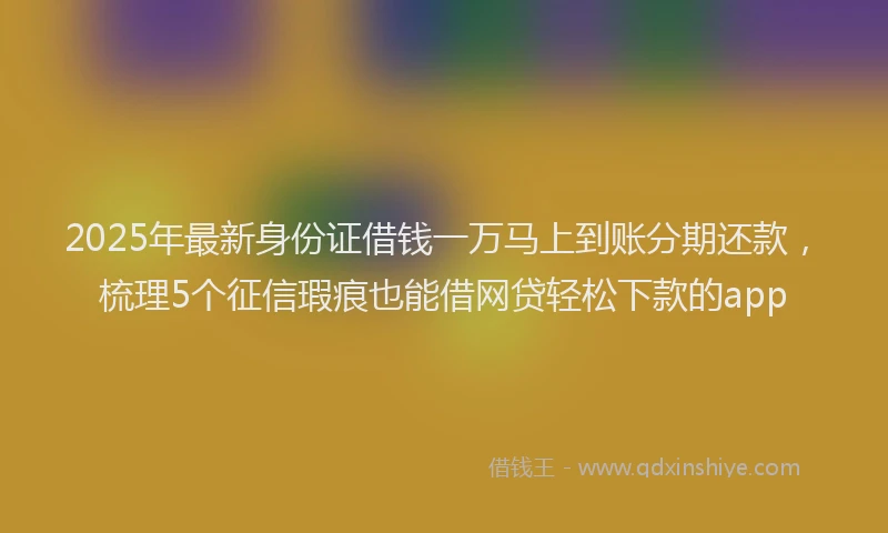 2025年最新身份证借钱一万马上到账分期还款，梳理5个征信瑕疵也能借网贷轻松下款的app
