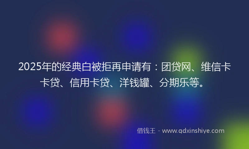 2025年的经典白被拒再申请有：团贷网、维信卡卡贷、信用卡贷、洋钱罐、分期乐等。