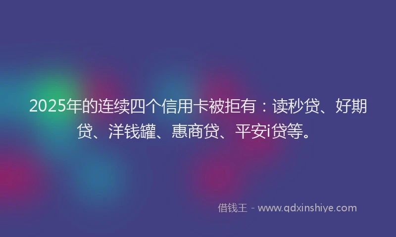 2025年的连续四个信用卡被拒有：读秒贷、好期贷、洋钱罐、惠商贷、平安i贷等。