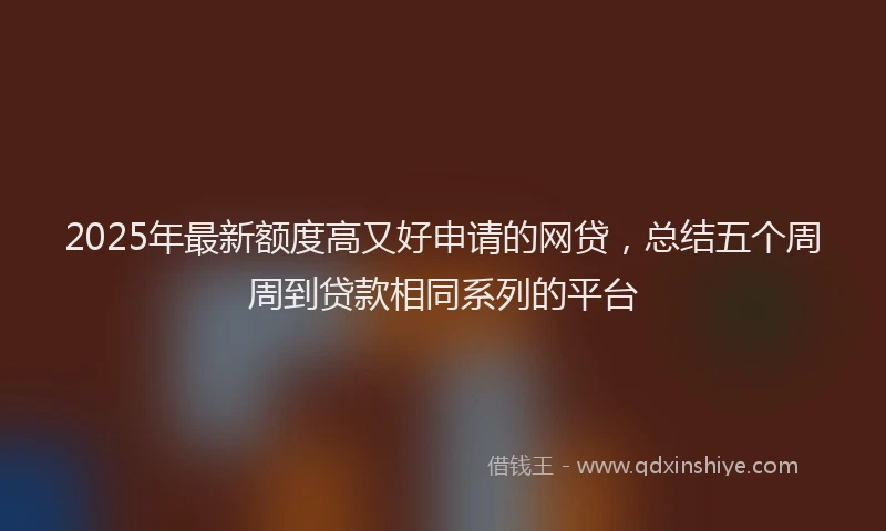 2025年最新额度高又好申请的网贷，总结五个周周到贷款相同系列的平台