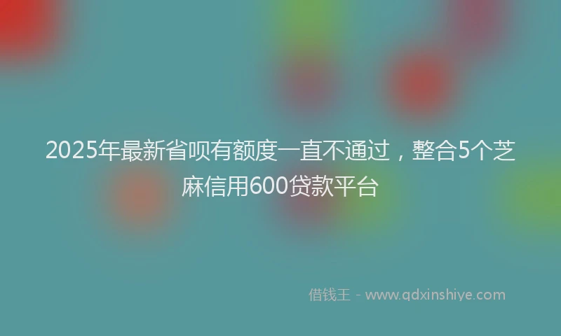 2025年最新省呗有额度一直不通过，整合5个芝麻信用600贷款平台