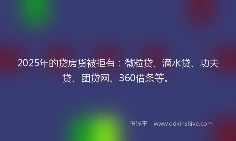 2025年的贷房货被拒有：微粒贷、滴水贷、功夫贷、团贷网、360借条等。