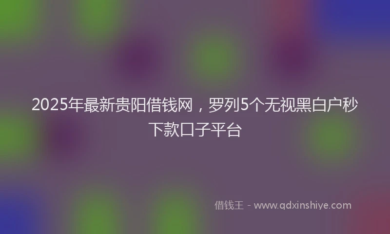 2025年最新贵阳借钱网，罗列5个无视黑白户秒下款口子平台