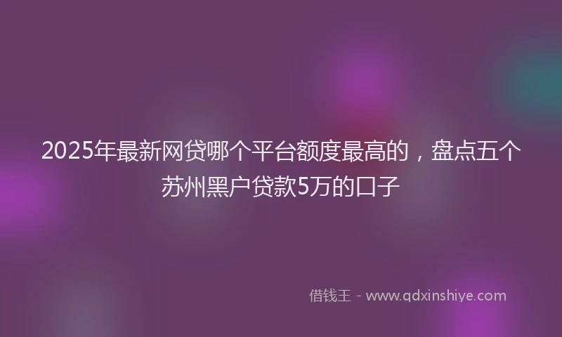 2025年最新网贷哪个平台额度最高的，盘点五个苏州黑户贷款5万的口子