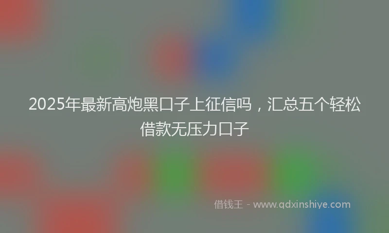 2025年最新高炮黑口子上征信吗，汇总五个轻松借款无压力口子