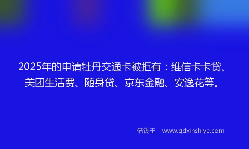 2025年的申请牡丹交通卡被拒有：维信卡卡贷、美团生活费、随身贷、京东金融、安逸花等。