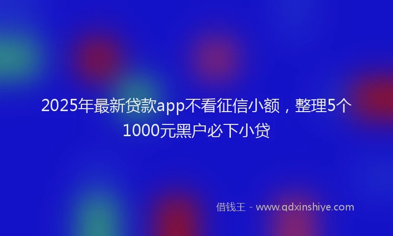 2025年最新贷款app不看征信小额，整理5个1000元黑户必下小贷