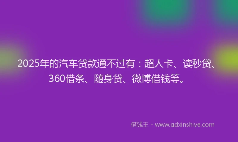 2025年的汽车贷款通不过有：超人卡、读秒贷、360借条、随身贷、微博借钱等。