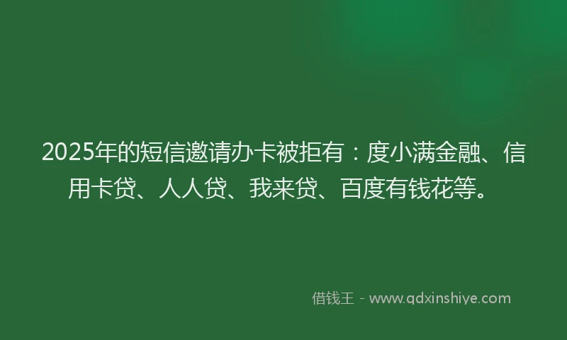 2025年的短信邀请办卡被拒有：度小满金融、信用卡贷、人人贷、我来贷、百度有钱花等。