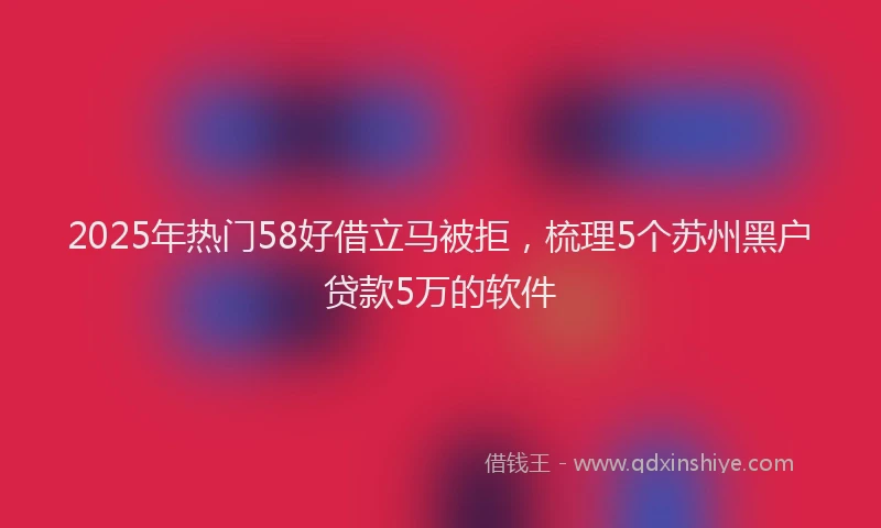 2025年热门58好借立马被拒，梳理5个苏州黑户贷款5万的软件
