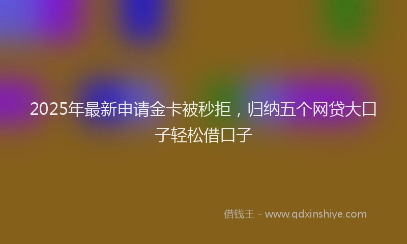 2025年最新申请金卡被秒拒，归纳五个网贷大口子轻松借口子