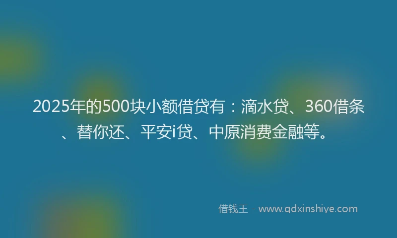 2025年的500块小额借贷有：滴水贷、360借条、替你还、平安i贷、中原消费金融等。