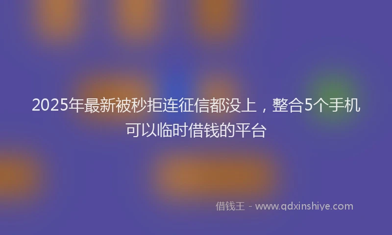 2025年最新被秒拒连征信都没上，整合5个手机可以临时借钱的平台