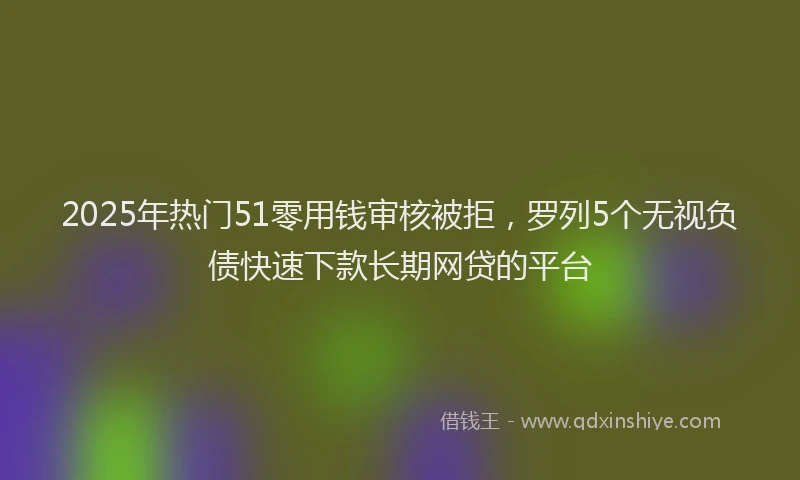 2025年热门51零用钱审核被拒，罗列5个无视负债快速下款长期网贷的平台