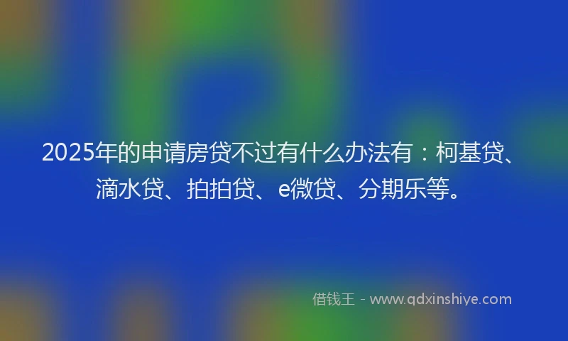2025年的申请房贷不过有什么办法有：柯基贷、滴水贷、拍拍贷、e微贷、分期乐等。