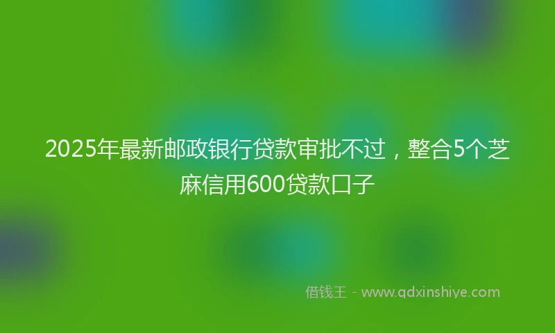 2025年最新邮政银行贷款审批不过，整合5个芝麻信用600贷款口子