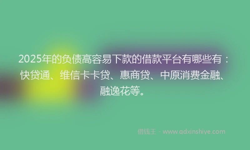 2025年的负债高容易下款的借款平台有哪些有：快贷通、维信卡卡贷、惠商贷、中原消费金融、融逸花等。