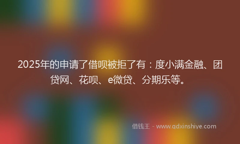2025年的申请了借呗被拒了有：度小满金融、团贷网、花呗、e微贷、分期乐等。