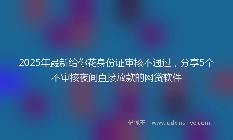 2025年最新给你花身份证审核不通过，分享5个不审核夜间直接放款的网贷软件