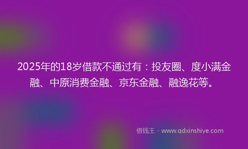 2025年的18岁借款不通过有：投友圈、度小满金融、中原消费金融、京东金融、融逸花等。
