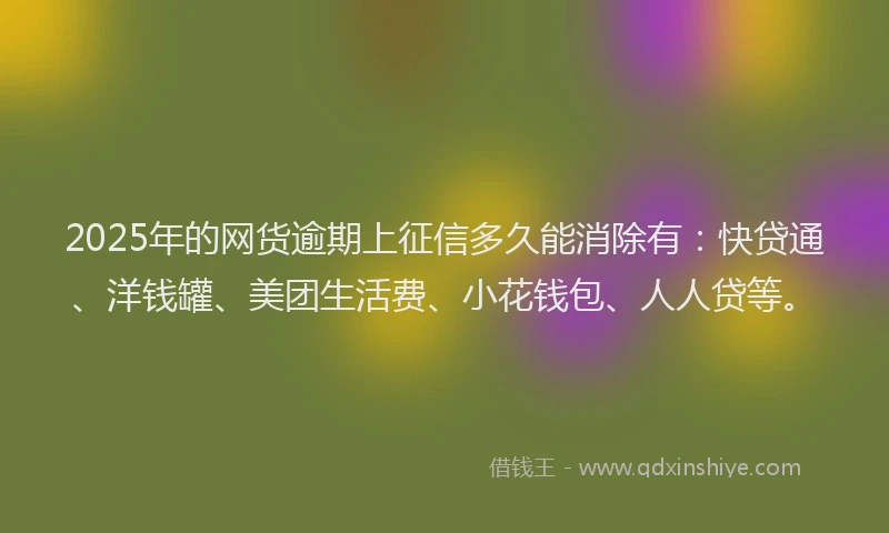 2025年的网货逾期上征信多久能消除有：快贷通、洋钱罐、美团生活费、小花钱包、人人贷等。