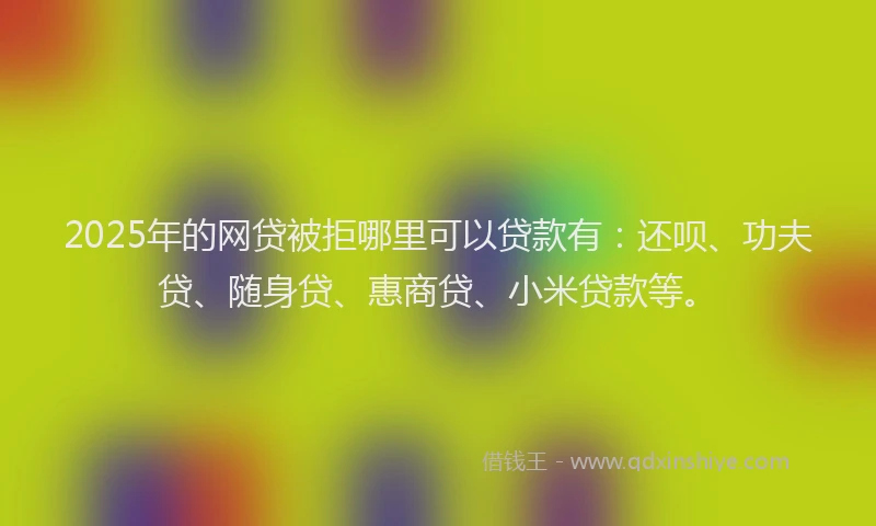 2025年的网贷被拒哪里可以贷款有：还呗、功夫贷、随身贷、惠商贷、小米贷款等。