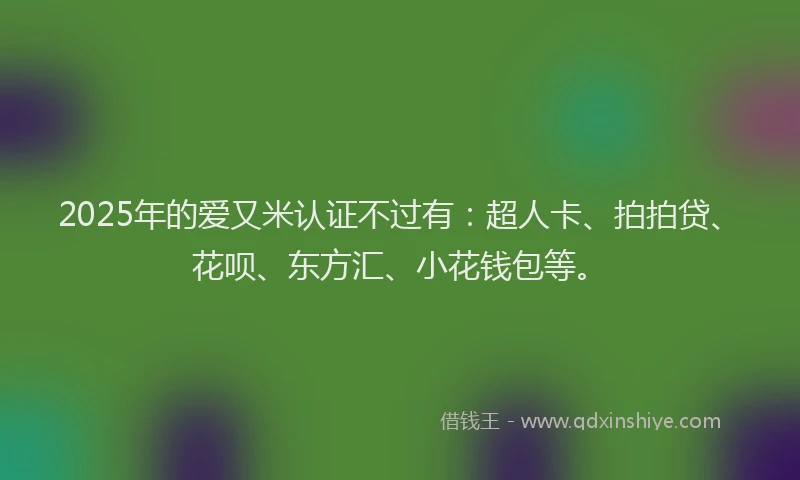 2025年的爱又米认证不过有：超人卡、拍拍贷、花呗、东方汇、小花钱包等。