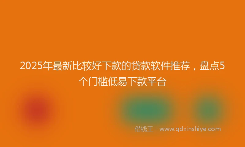 2025年最新比较好下款的贷款软件推荐，盘点5个门槛低易下款平台