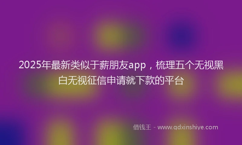 2025年最新类似于薪朋友app，梳理五个无视黑白无视征信申请就下款的平台