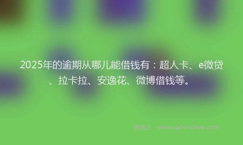 2025年的逾期从哪儿能借钱有：超人卡、e微贷、拉卡拉、安逸花、微博借钱等。