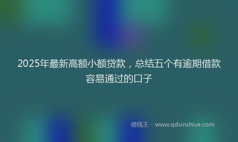 2025年最新高额小额贷款，总结五个有逾期借款容易通过的口子