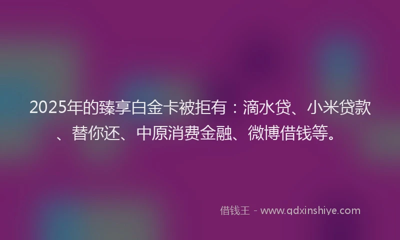 2025年的臻享白金卡被拒有：滴水贷、小米贷款、替你还、中原消费金融、微博借钱等。