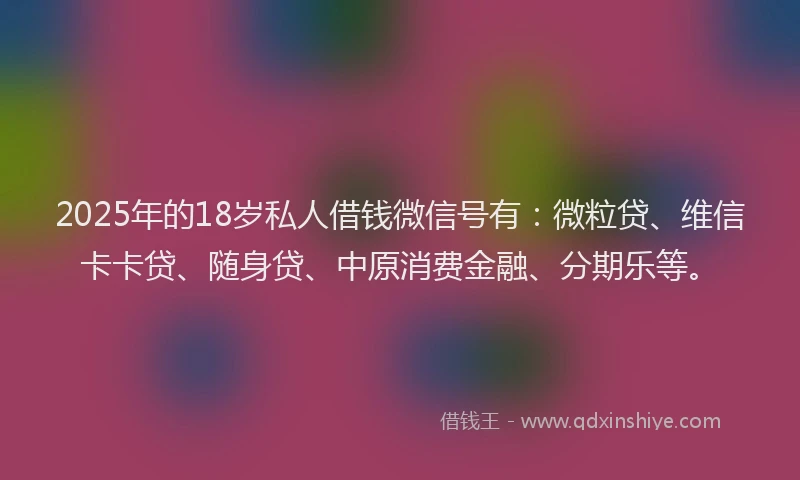 2025年的18岁私人借钱微信号有：微粒贷、维信卡卡贷、随身贷、中原消费金融、分期乐等。