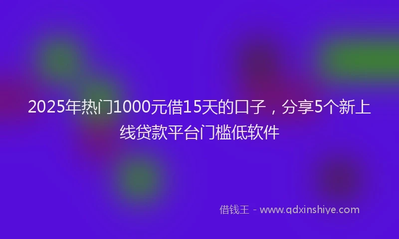 2025年热门1000元借15天的口子，分享5个新上线贷款平台门槛低软件