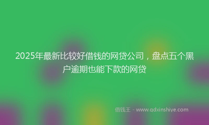 2025年最新比较好借钱的网贷公司，盘点五个黑户逾期也能下款的网贷