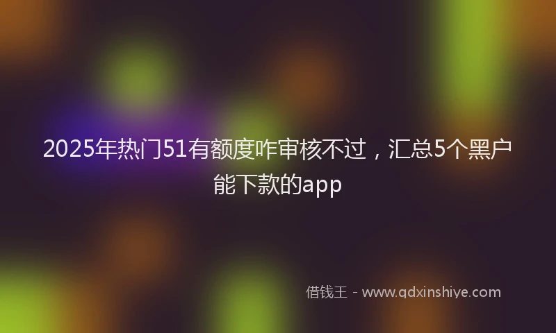 2025年热门51有额度咋审核不过，汇总5个黑户能下款的app