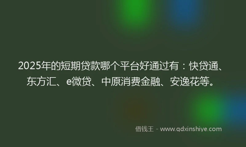 2025年的短期贷款哪个平台好通过有：快贷通、东方汇、e微贷、中原消费金融、安逸花等。