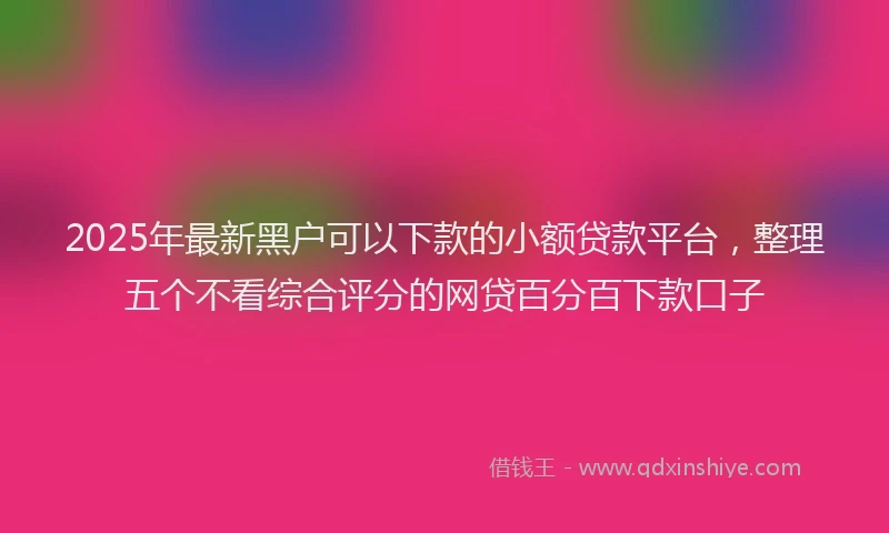 2025年最新黑户可以下款的小额贷款平台，整理五个不看综合评分的网贷百分百下款口子