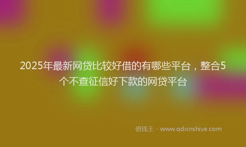 2025年最新网贷比较好借的有哪些平台，整合5个不查征信好下款的网贷平台
