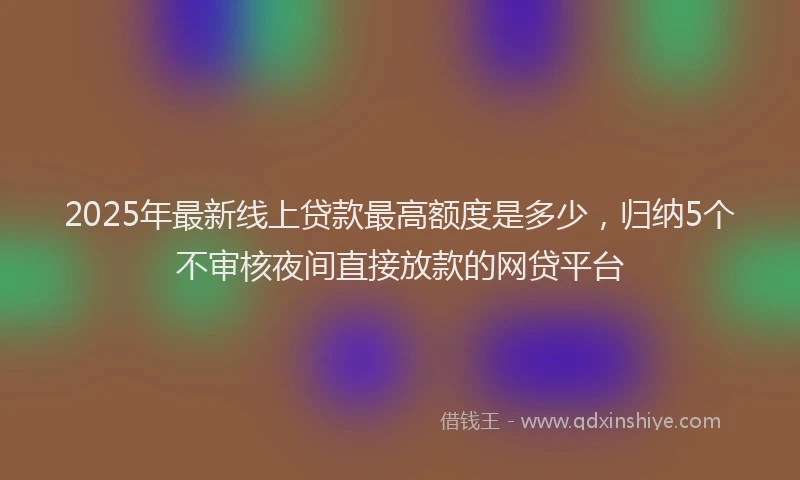 2025年最新线上贷款最高额度是多少，归纳5个不审核夜间直接放款的网贷平台