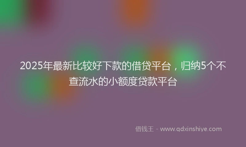 2025年最新比较好下款的借贷平台，归纳5个不查流水的小额度贷款平台
