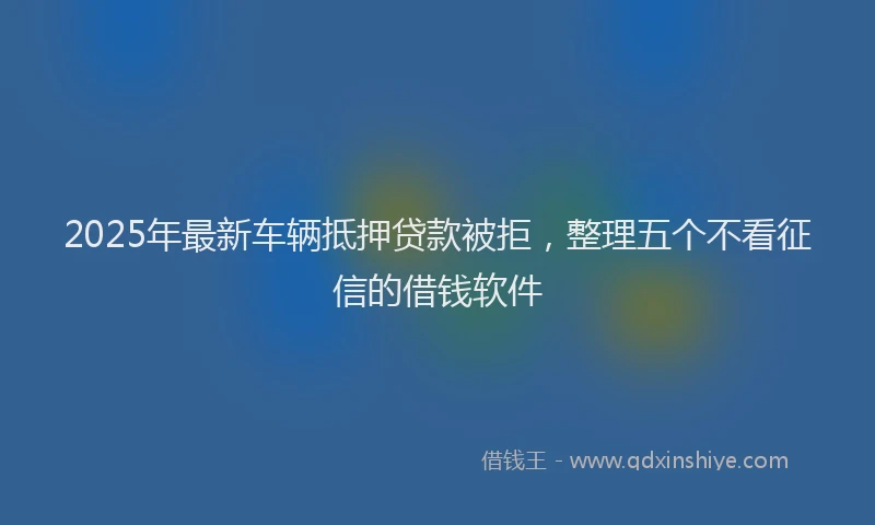 2025年最新车辆抵押贷款被拒，整理五个不看征信的借钱软件