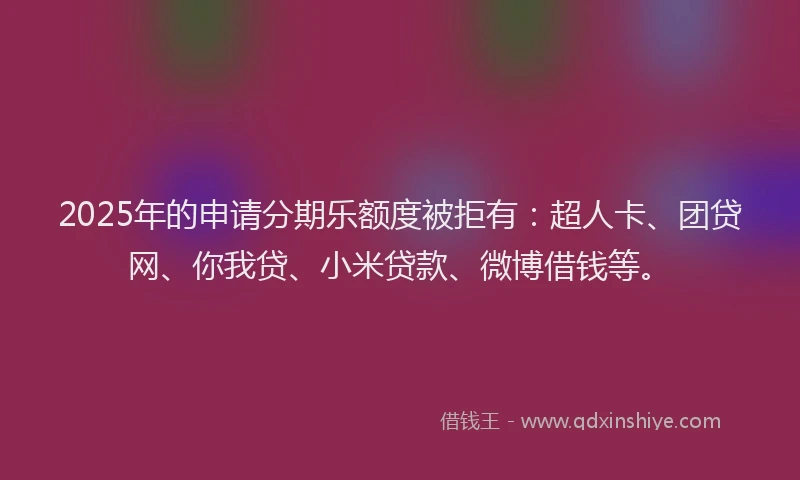 2025年的申请分期乐额度被拒有：超人卡、团贷网、你我贷、小米贷款、微博借钱等。