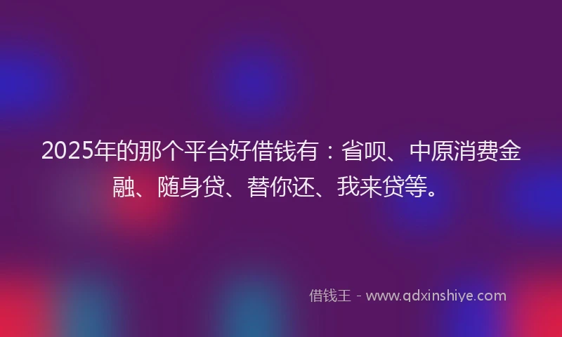 2025年的那个平台好借钱有：省呗、中原消费金融、随身贷、替你还、我来贷等。