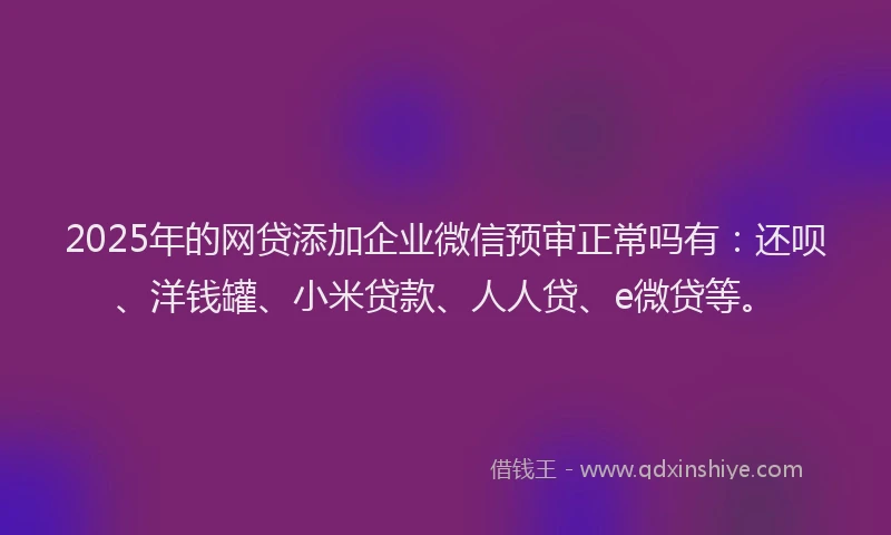 2025年的网贷添加企业微信预审正常吗有：还呗、洋钱罐、小米贷款、人人贷、e微贷等。