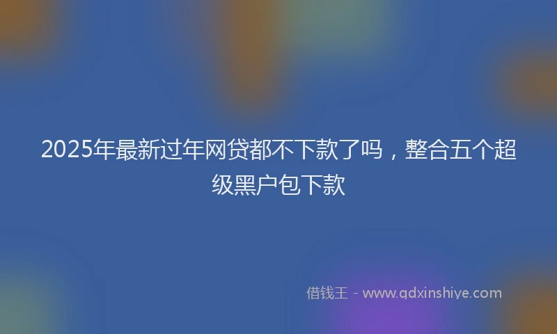 2025年最新过年网贷都不下款了吗，整合五个超级黑户包下款