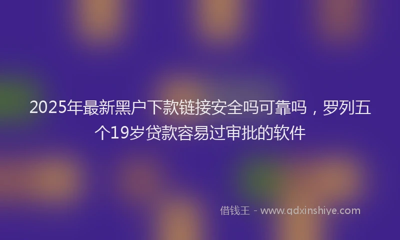 2025年最新黑户下款链接安全吗可靠吗，罗列五个19岁贷款容易过审批的软件