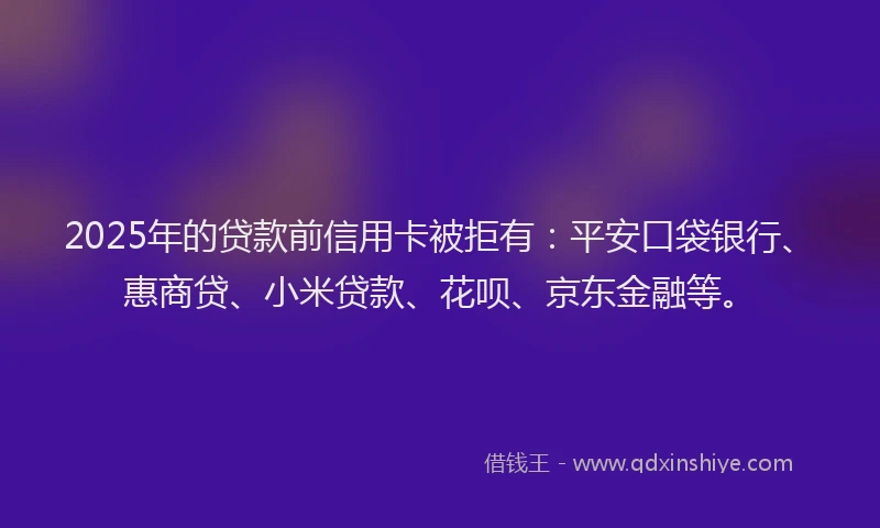 2025年的贷款前信用卡被拒有：平安口袋银行、惠商贷、小米贷款、花呗、京东金融等。