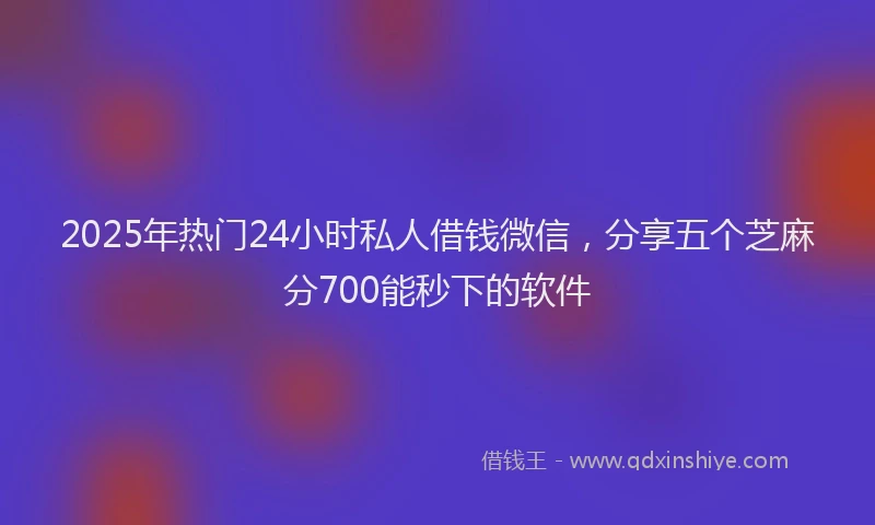 2025年热门24小时私人借钱微信，分享五个芝麻分700能秒下的软件