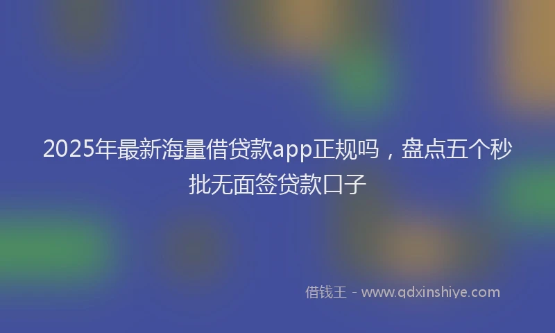 2025年最新海量借贷款app正规吗，盘点五个秒批无面签贷款口子